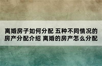 离婚房子如何分配 五种不同情况的房产分配介绍 离婚的房产怎么分配